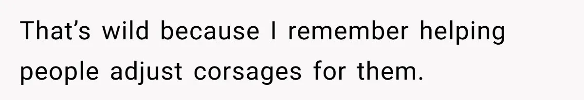 That’s wild because I remember helping people adjust corsages for them.