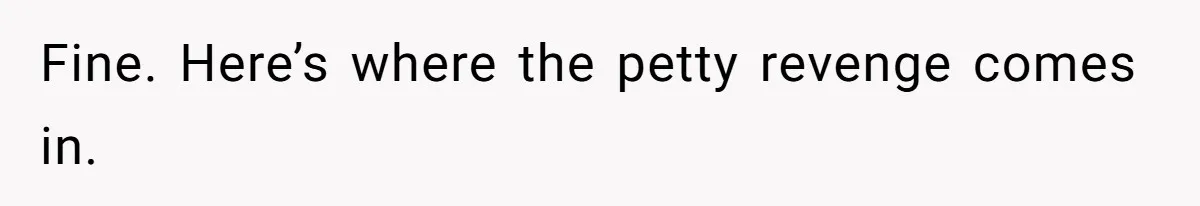 Fine. Here’s where the petty revenge comes in.