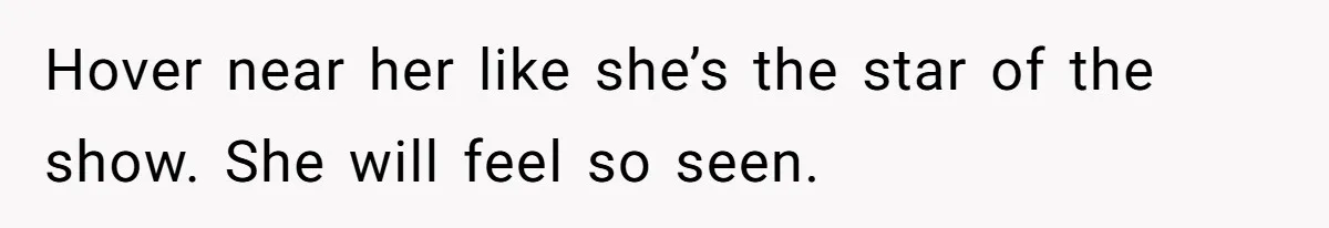 Hover near her like she’s the star of the show. She will feel so seen.