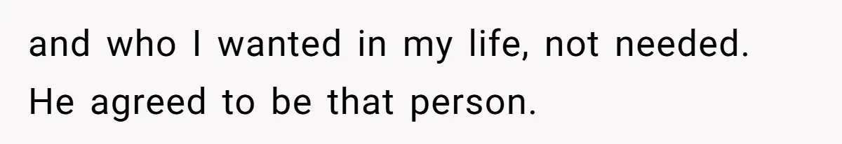 and who I wanted in my life, not needed. He agreed to be that person.