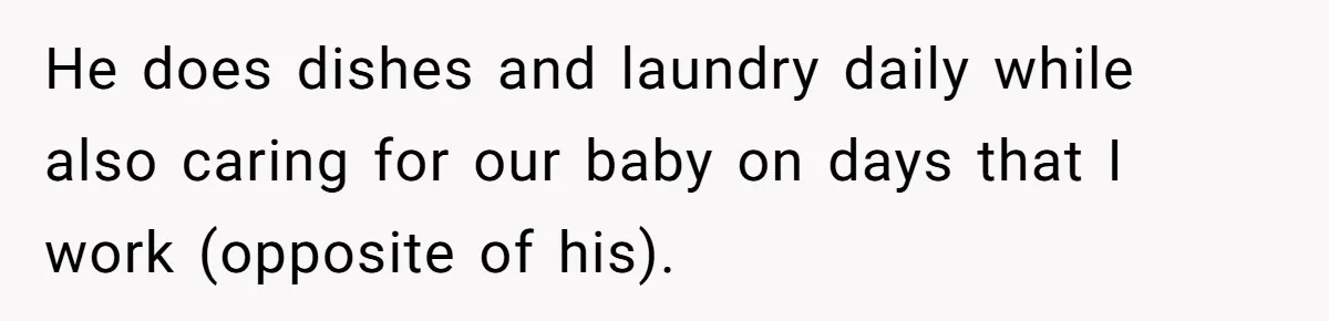 He does dishes and laundry daily while also caring for our baby on days that I work (opposite of his).