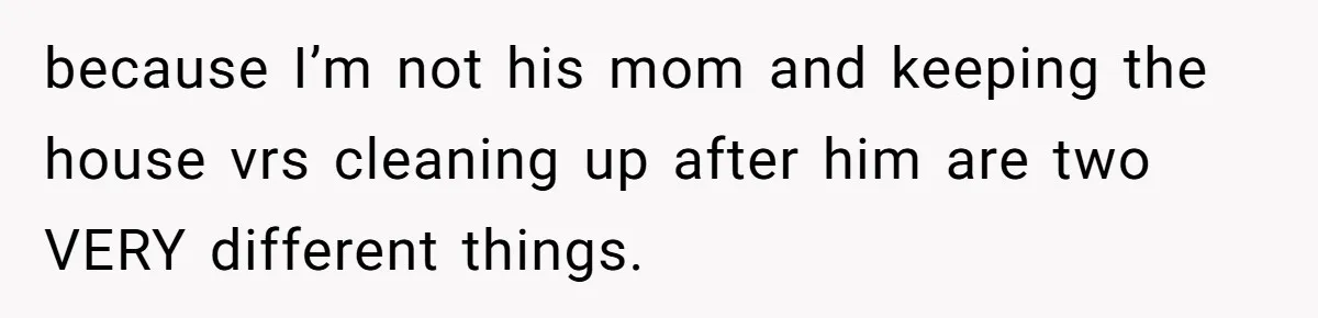 because I’m not his mom and keeping the house vrs cleaning up after him are two VERY different things.