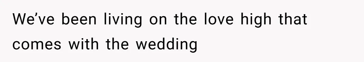 We’ve been living on the love high that comes with the wedding
