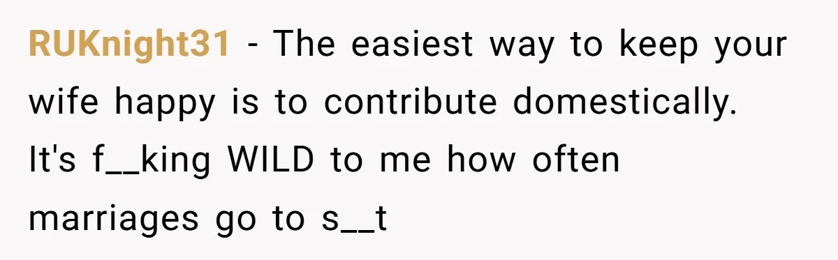 RUKnight31 − The easiest way to keep your wife happy is to contribute domestically. It's f__king WILD to me how often marriages go to s__t