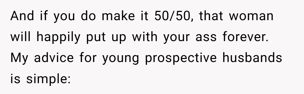 And if you do make it 50/50, that woman will happily put up with your ass forever. My advice for young prospective husbands is simple: