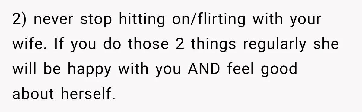 2) never stop hitting on/flirting with your wife. If you do those 2 things regularly she will be happy with you AND feel good about herself.