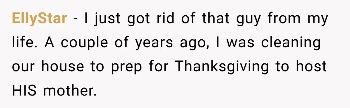 EllyStar − I just got rid of that guy from my life. A couple of years ago, I was cleaning our house to prep for Thanksgiving to host HIS mother.