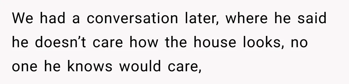 We had a conversation later, where he said he doesn’t care how the house looks, no one he knows would care,