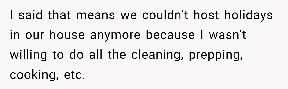 I said that means we couldn’t host holidays in our house anymore because I wasn’t willing to do all the cleaning, prepping, cooking, etc.