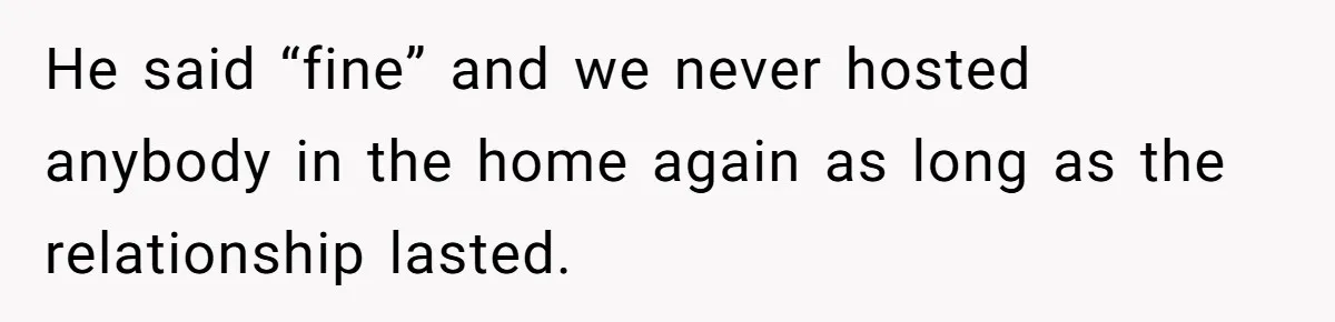 He said “fine” and we never hosted anybody in the home again as long as the relationship lasted.