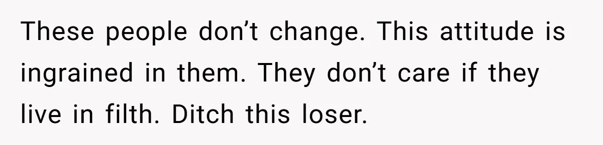 These people don’t change. This attitude is ingrained in them. They don’t care if they live in filth. Ditch this loser.