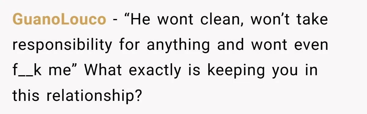 GuanoLouco − “He wont clean, won’t take responsibility for anything and wont even f__k me” What exactly is keeping you in this relationship?
