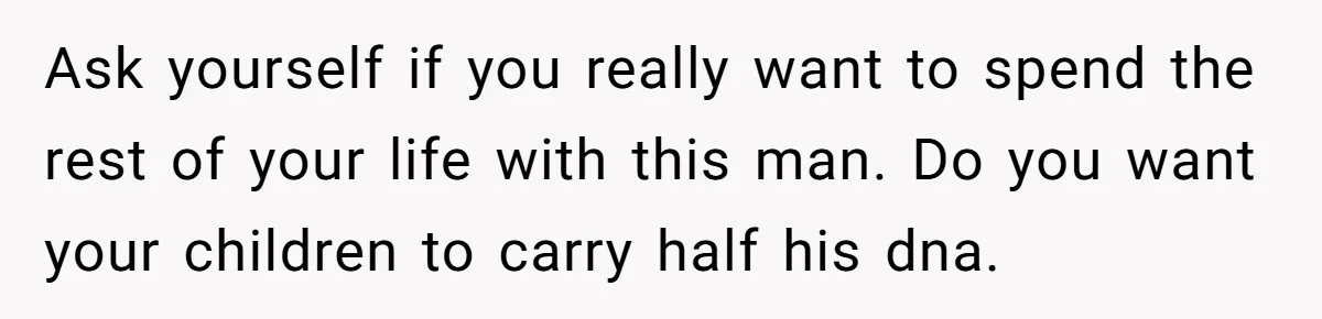 Ask yourself if you really want to spend the rest of your life with this man. Do you want your children to carry half his dna.