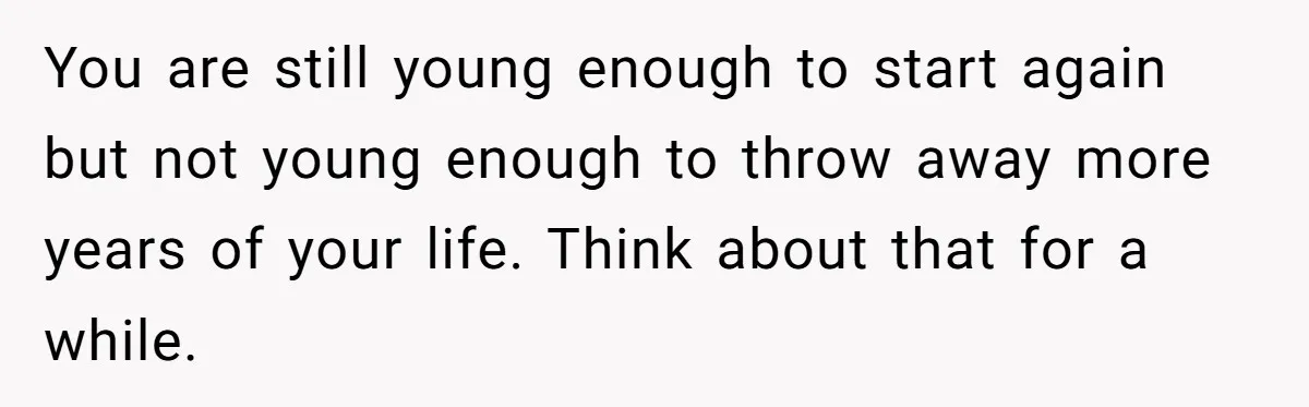 You are still young enough to start again but not young enough to throw away more years of your life. Think about that for a while.