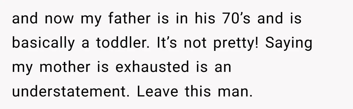 and now my father is in his 70’s and is basically a toddler. It’s not pretty! Saying my mother is exhausted is an understatement. Leave this man.