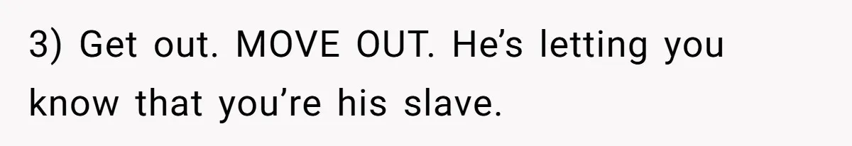 3) Get out. MOVE OUT. He’s letting you know that you’re his slave.