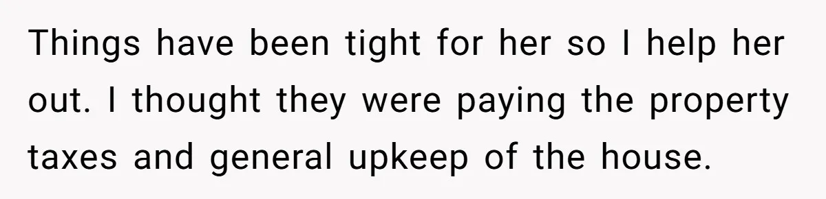Things have been tight for her so I help her out. I thought they were paying the property taxes and general upkeep of the house.