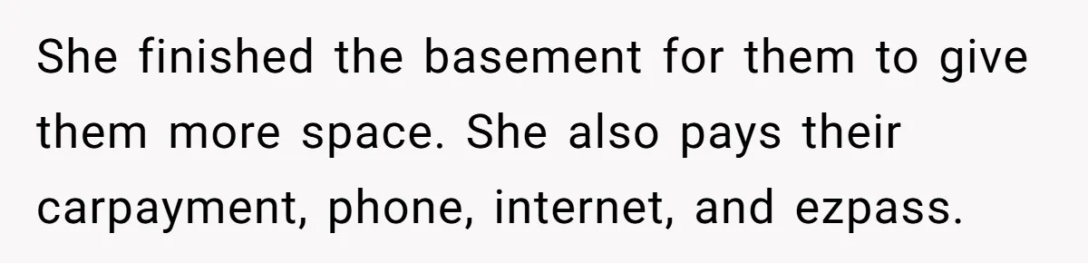 She finished the basement for them to give them more space. She also pays their carpayment, phone, internet, and ezpass.