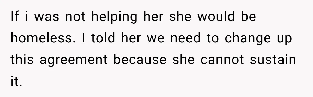 If i was not helping her she would be homeless. I told her we need to change up this agreement because she cannot sustain it.