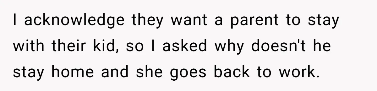 I acknowledge they want a parent to stay with their kid, so I asked why doesn't he stay home and she goes back to work.