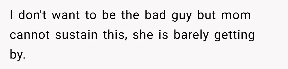 I don't want to be the bad guy but mom cannot sustain this, she is barely getting by.
