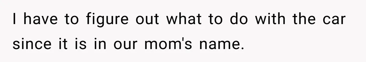 I have to figure out what to do with the car since it is in our mom's name.