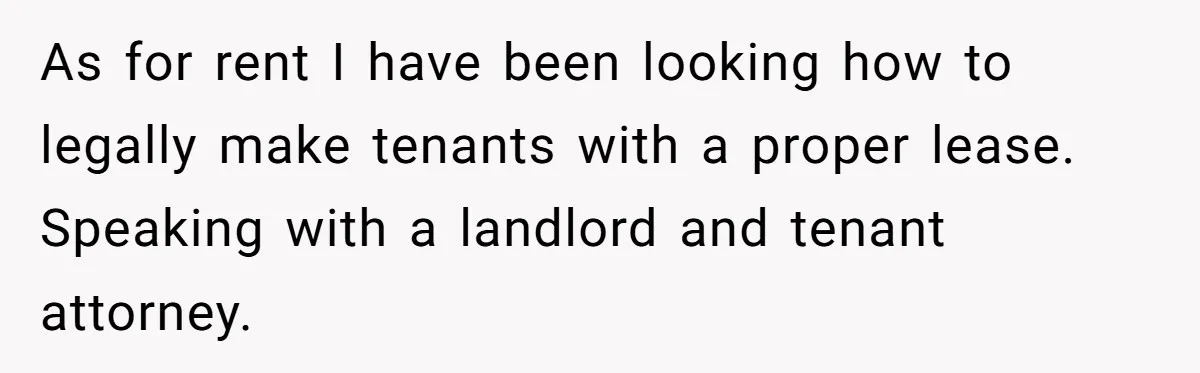 As for rent I have been looking how to legally make tenants with a proper lease. Speaking with a landlord and tenant attorney.