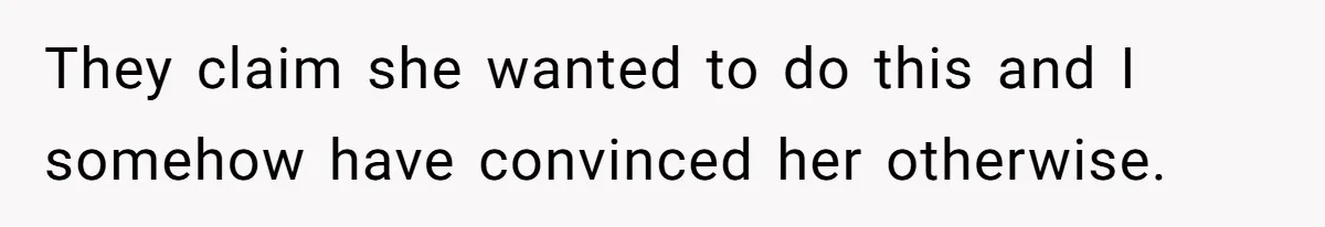 They claim she wanted to do this and I somehow have convinced her otherwise.