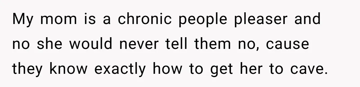 My mom is a chronic people pleaser and no she would never tell them no, cause they know exactly how to get her to cave.