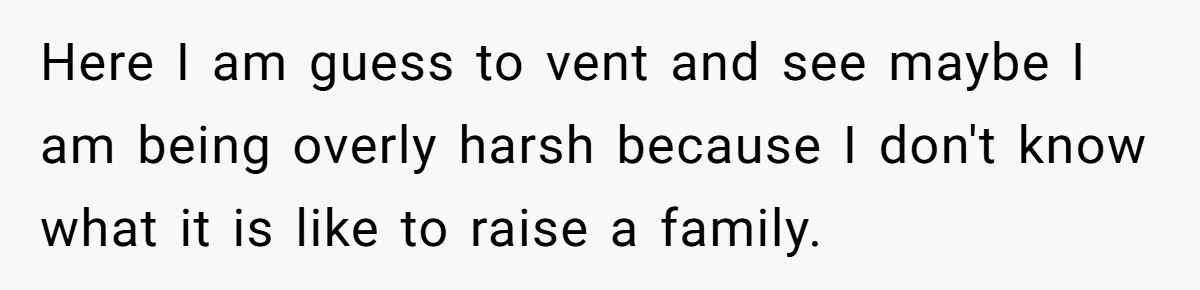 Here I am guess to vent and see maybe I am being overly harsh because I don't know what it is like to raise a family.