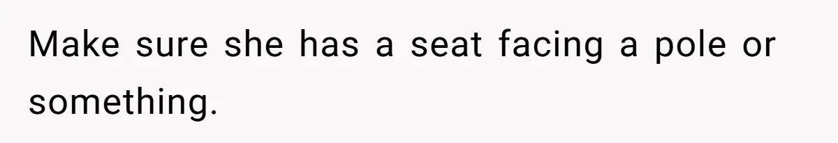 Make sure she has a seat facing a pole or something.