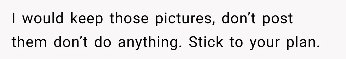 I would keep those pictures, don’t post them don’t do anything. Stick to your plan.