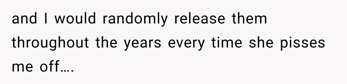 and I would randomly release them throughout the years every time she pisses me off….