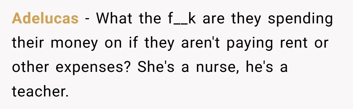 Adelucas − What the f__k are they spending their money on if they aren't paying rent or other expenses? She's a nurse, he's a teacher.