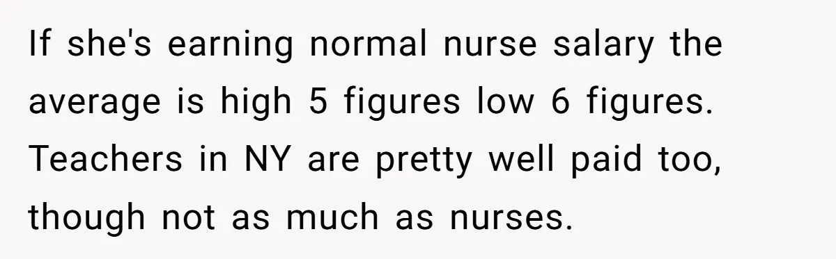 If she's earning normal nurse salary the average is high 5 figures low 6 figures. Teachers in NY are pretty well paid too, though not as much as nurses.