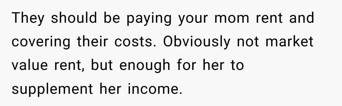 They should be paying your mom rent and covering their costs. Obviously not market value rent, but enough for her to supplement her income.