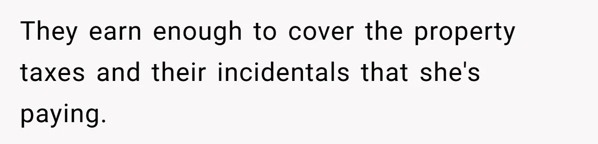 They earn enough to cover the property taxes and their incidentals that she's paying.