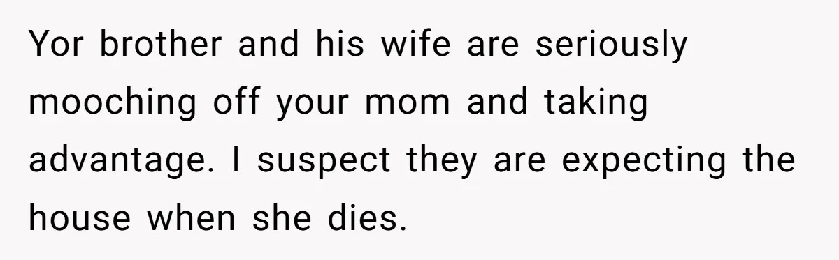 Yor brother and his wife are seriously mooching off your mom and taking advantage. I suspect they are expecting the house when she dies.