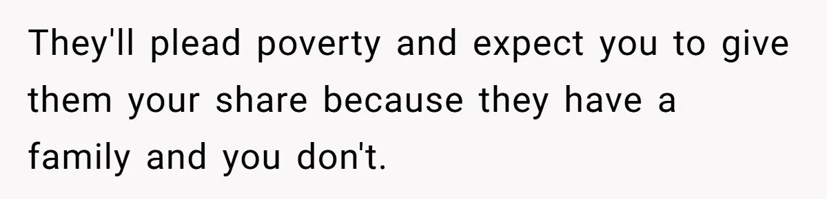 They'll plead poverty and expect you to give them your share because they have a family and you don't.