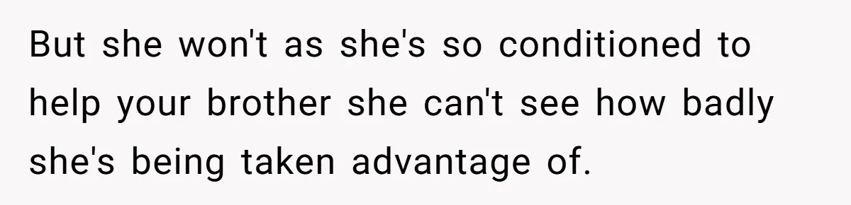 But she won't as she's so conditioned to help your brother she can't see how badly she's being taken advantage of.