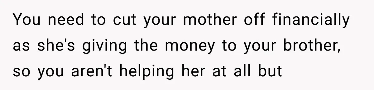 You need to cut your mother off financially as she's giving the money to your brother, so you aren't helping her at all but