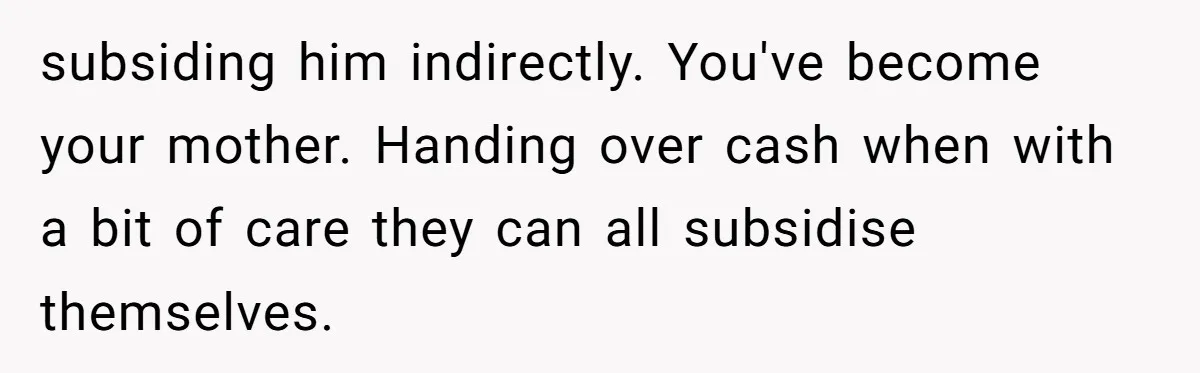 subsiding him indirectly. You've become your mother. Handing over cash when with a bit of care they can all subsidise themselves.