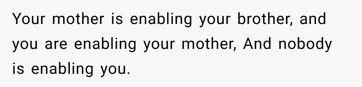 Your mother is enabling your brother, and you are enabling your mother, And nobody is enabling you.