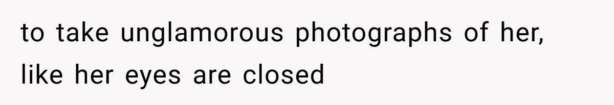 to take unglamorous photographs of her, like her eyes are closed