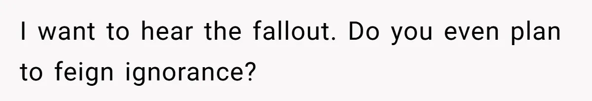 I want to hear the fallout. Do you even plan to feign ignorance?