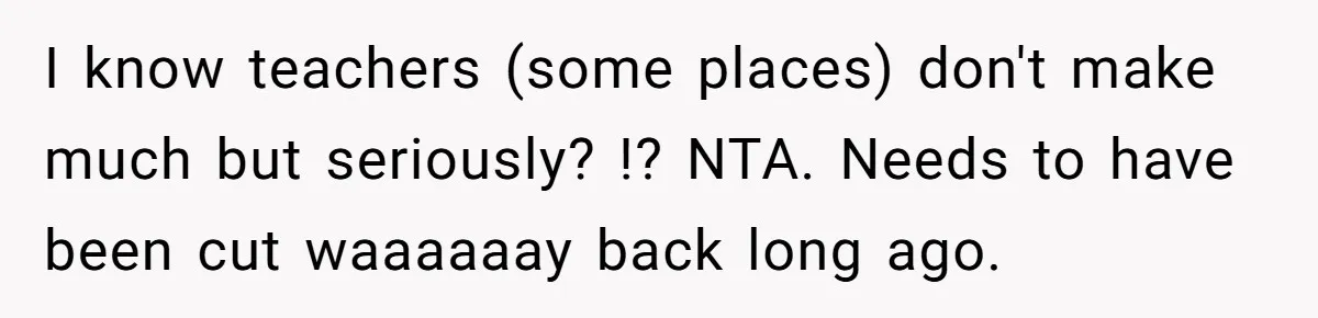 I know teachers (some places) don't make much but seriously? !? NTA. Needs to have been cut waaaaaay back long ago.