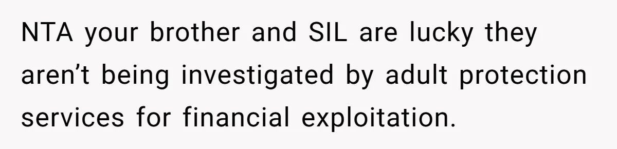 NTA your brother and SIL are lucky they aren’t being investigated by adult protection services for financial exploitation.