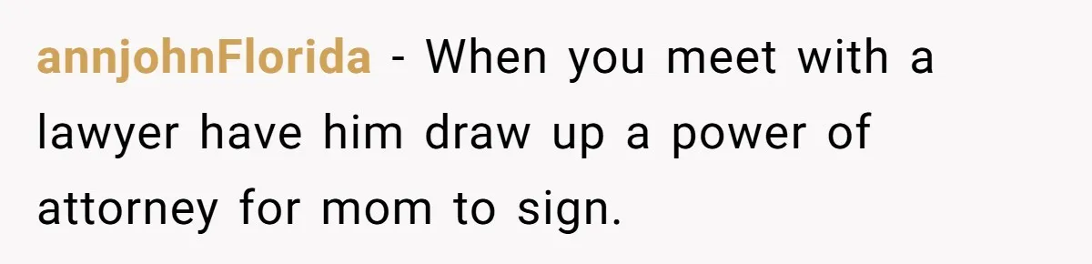 annjohnFlorida − When you meet with a lawyer have him draw up a power of attorney for mom to sign.