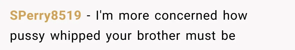 SPerry8519 − I'm more concerned how pussy whipped your brother must be