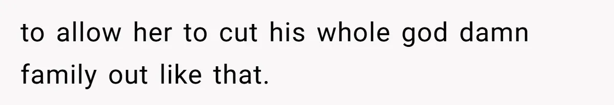 to allow her to cut his whole god damn family out like that.